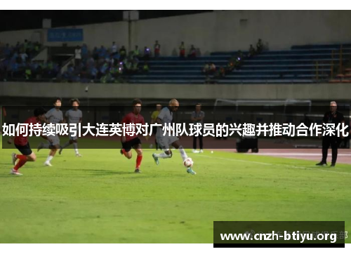 如何持续吸引大连英博对广州队球员的兴趣并推动合作深化