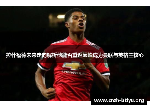 拉什福德未来走向解析他能否重返巅峰成为曼联与英格兰核心
