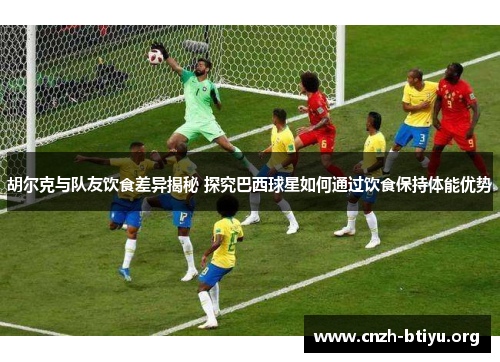 胡尔克与队友饮食差异揭秘 探究巴西球星如何通过饮食保持体能优势