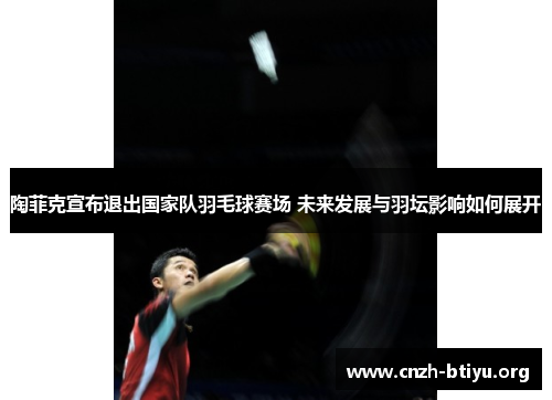 陶菲克宣布退出国家队羽毛球赛场 未来发展与羽坛影响如何展开