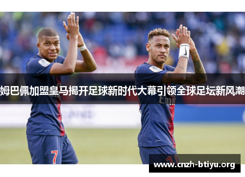 姆巴佩加盟皇马揭开足球新时代大幕引领全球足坛新风潮