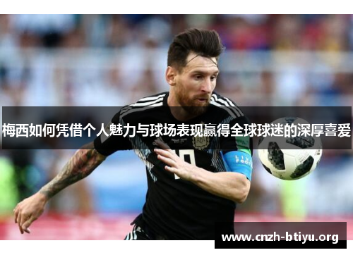 梅西如何凭借个人魅力与球场表现赢得全球球迷的深厚喜爱